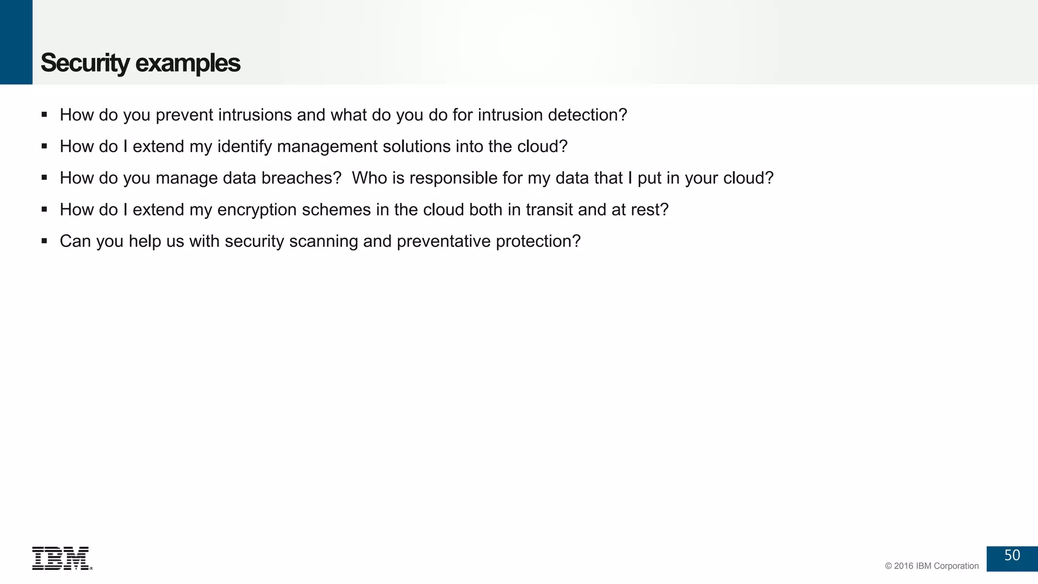 50
© 2016 IBM Corporation
Security examples
 How do you prevent intrusions and what do you do for intrusion detection?
 How do I extend my identify management solutions into the cloud?
 How do you manage data breaches? Who is responsible for my data that I put in your cloud?
 How do I extend my encryption schemes in the cloud both in transit and at rest?
 Can you help us with security scanning and preventative protection?
 