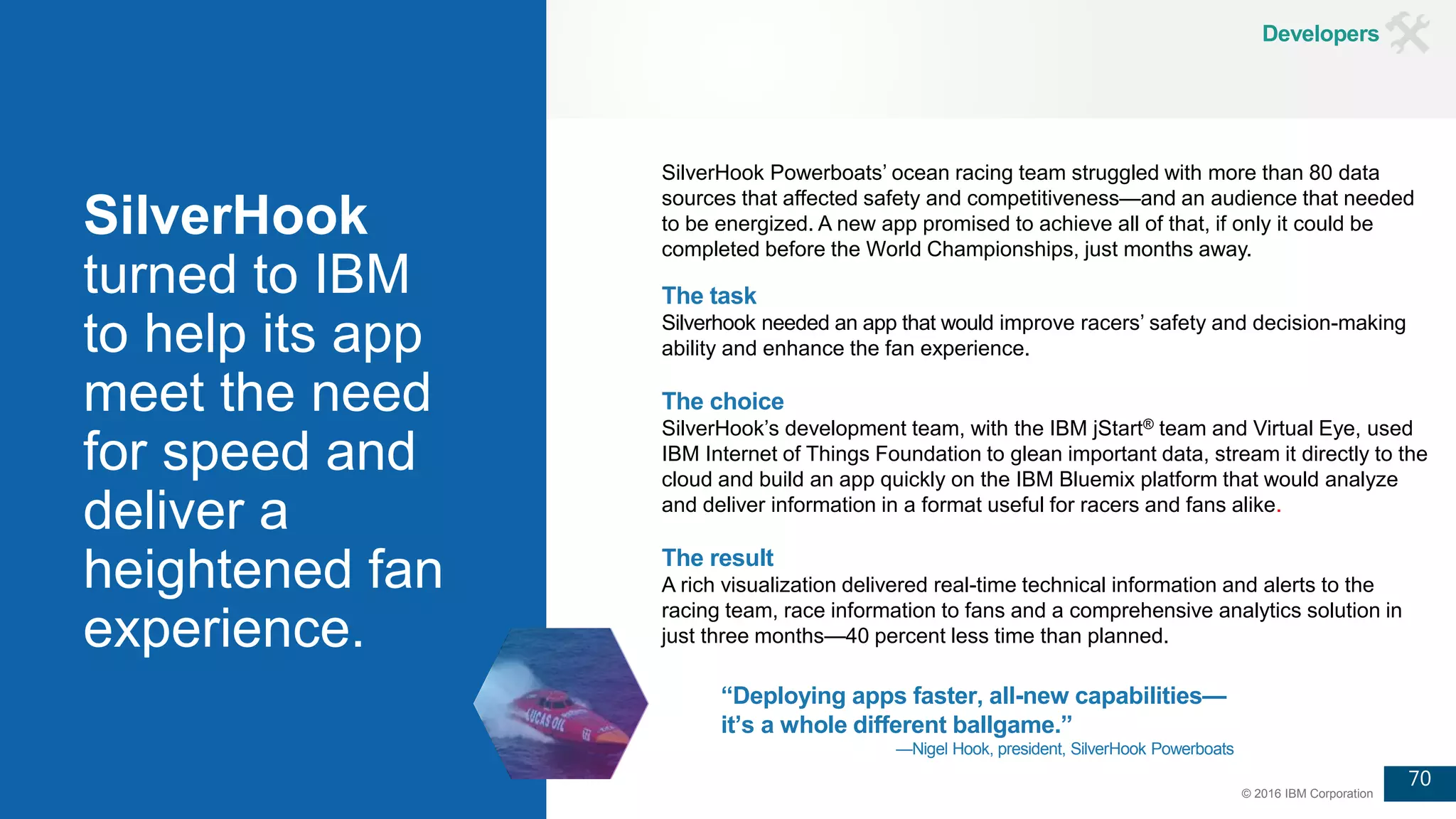 70
© 2016 IBM Corporation
SilverHook
turned to IBM
to help its app
meet the need
for speed and
deliver a
heightened fan
experience.
“Deploying apps faster, all-new capabilities—
it’s a whole different ballgame.”
—Nigel Hook, president, SilverHook Powerboats
The task
Silverhook needed an app that would improve racers’ safety and decision-making
ability and enhance the fan experience.
The choice
SilverHook’s development team, with the IBM jStart® team and Virtual Eye, used
IBM Internet of Things Foundation to glean important data, stream it directly to the
cloud and build an app quickly on the IBM Bluemix platform that would analyze
and deliver information in a format useful for racers and fans alike.
The result
A rich visualization delivered real-time technical information and alerts to the
racing team, race information to fans and a comprehensive analytics solution in
just three months—40 percent less time than planned.
SilverHook Powerboats’ ocean racing team struggled with more than 80 data
sources that affected safety and competitiveness—and an audience that needed
to be energized. A new app promised to achieve all of that, if only it could be
completed before the World Championships, just months away.
Developers
 