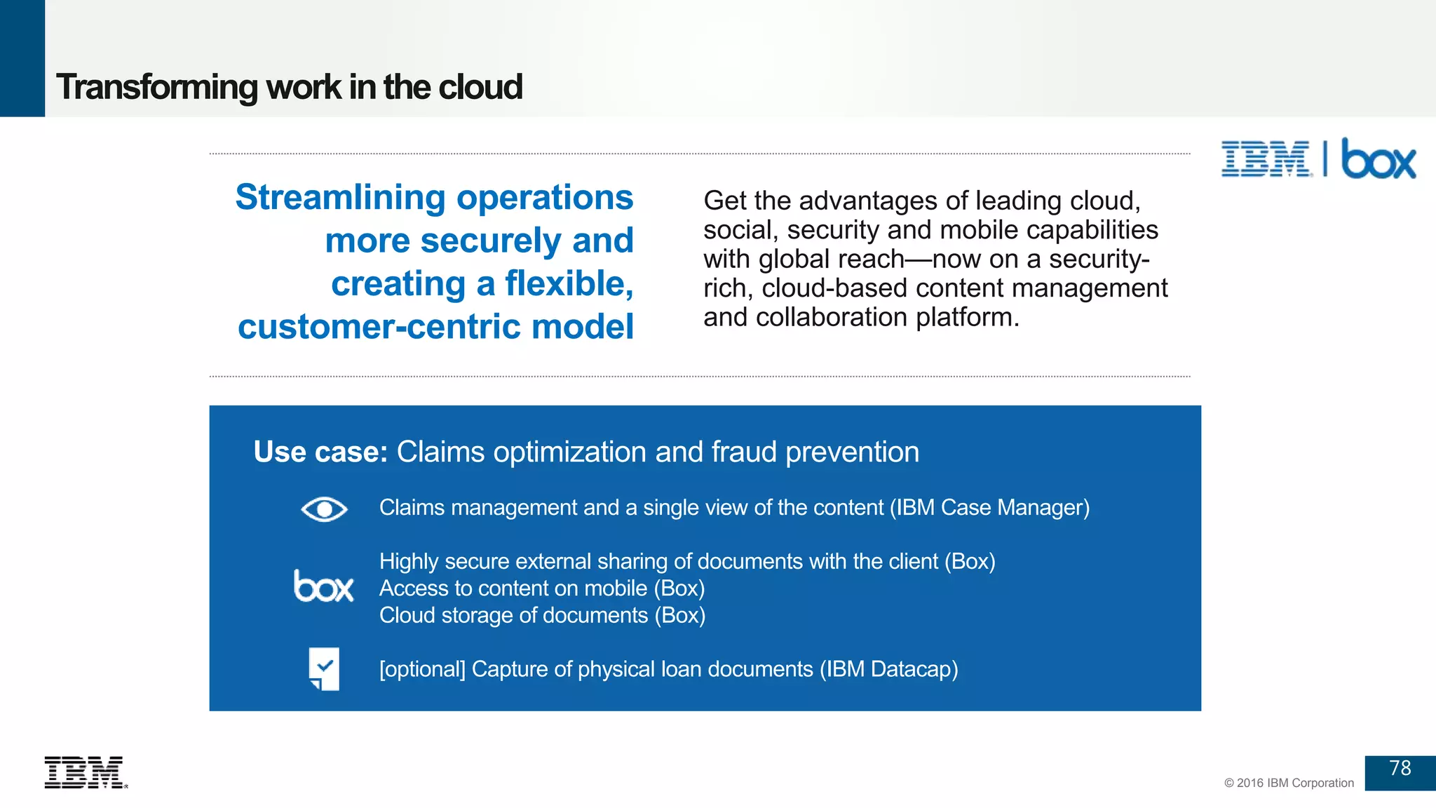 78
© 2016 IBM Corporation
Transforming workinthe cloud
Use case: Claims optimization and fraud prevention
Claims management and a single view of the content (IBM Case Manager)
Highly secure external sharing of documents with the client (Box)
Access to content on mobile (Box)
Cloud storage of documents (Box)
[optional] Capture of physical loan documents (IBM Datacap)
Get the advantages of leading cloud,
social, security and mobile capabilities
with global reach—now on a security-
rich, cloud-based content management
and collaboration platform.
Streamlining operations
more securely and
creating a flexible,
customer-centric model
 