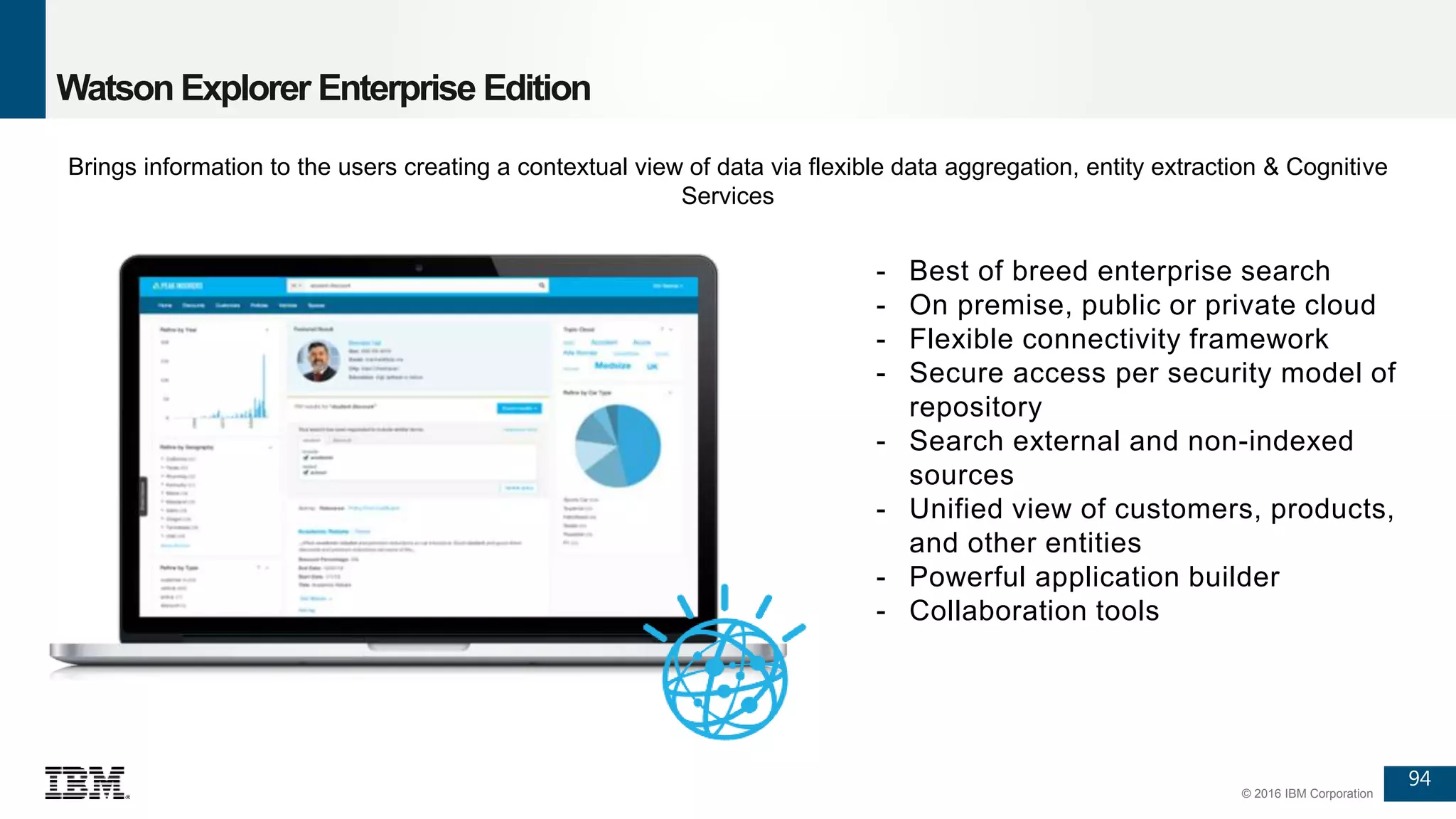 94
© 2016 IBM Corporation
Watson Explorer Enterprise Edition
- Best of breed enterprise search
- On premise, public or private cloud
- Flexible connectivity framework
- Secure access per security model of
repository
- Search external and non-indexed
sources
- Unified view of customers, products,
and other entities
- Powerful application builder
- Collaboration tools
94
Brings information to the users creating a contextual view of data via flexible data aggregation, entity extraction & Cognitive
Services
 