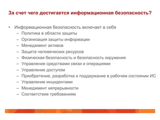 За счет чего достигается информационная безопасность?
•  Информационная безопасность включает в себя
–  Политика в области защиты
–  Организация защиты информации
–  Менеджмент активов
–  Защита человеческих ресурсов
–  Физическая безопасность и безопасность окружения
–  Управление средствами связи и операциями
–  Управление доступом
–  Приобретение, разработка и поддержание в рабочем состоянии ИС
–  Управление инцидентами
–  Менеджмент непрерывности
–  Соответствие требованиям
 