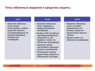 Типы облачных моделей и средства защиты
IaaS
•  Заказчик облачных
услуг может
использовать любые
средства защиты,
устанавливаемые на
предоставляемую
аппаратную
платформу
PaaS
•  Заказчик облачных
услуг привязан к
предоставляемой
платформе
•  Выбор СЗИ (особенно
сертифицированных)
ограничен и, как
правило, лежит на
облачном провайдере
•  Заказчик может
настраивать функции
защиты приложений
•  Компромисс между
средствами защиты и
облачными услугами
SaaS
•  Заказчик облачных
услуг не имеет
возможности по
выбору средств и
механизмов защиты
облака
•  Выбор лежит на
облачном провайдере
 