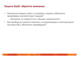 Защита SaaS: обратите внимание
•  Насколько модель угроз и стандарты защиты облачного
провайдера соответствуют вашим?
–  Возможно ли привести их к общему знаменателю?
•  Как вообще вы можете повлиять на реализацию и эксплуатацию
системы ИБ у облачного провайдера?
 