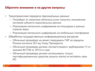 Обратите внимание и на другие вопросы
•  Трансграничная передача персональных данных
–  Потребует от заказчика облачных услуг получить письменное
согласие субъекта персональных данных
–  Реализация легального шифрования на площадках в разных
странах мира
–  Реализация легального шифрования на мобильных платформах
•  Обработка государственных информационных ресурсов
–  Облачный провайдер не может передавать ГИР за пределы
России согласно 351-му Указу Президента
–  Облачный провайдер должен соответствовать требованиям 17-го
приказа ФСТЭК от 2013-го года
–  Облачный провайдер должен использовать только
сертифицированные средства защиты и(или) аттестовать свои
ИС
 