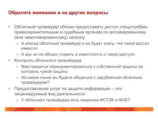 Обратите внимание и на другие вопросы
•  Облачный провайдер обязан предоставить доступ спецслужбам,
правоохранительным и судебным органам по мотивированному
(или немотивированному) запросу
–  А иногда облачный провайдер и не будет знать, что такой доступ
имеется
–  А вас он не обязан ставить в известность о таком доступе
•  Контроль облачного провайдера
–  Вам придется переориентироваться с собственной защиты на
контроль чужой защиты
–  На каком языке вы будете общаться с зарубежным облачным
провайдером?
•  Предоставление услуг по защите информации – это
лицензируемый вид деятельности
–  У облачного провайдера есть лицензии ФСТЭК и ФСБ?
 