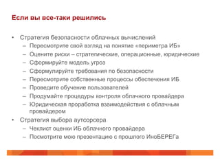 Если вы все-таки решились
•  Стратегия безопасности облачных вычислений
–  Пересмотрите свой взгляд на понятие «периметра ИБ»
–  Оцените риски – стратегические, операционные, юридические
–  Сформируйте модель угроз
–  Сформулируйте требования по безопасности
–  Пересмотрите собственные процессы обеспечения ИБ
–  Проведите обучение пользователей
–  Продумайте процедуры контроля облачного провайдера
–  Юридическая проработка взаимодействия с облачным
провайдером
•  Стратегия выбора аутсорсера
–  Чеклист оценки ИБ облачного провайдера
–  Посмотрите мою презентацию с прошлого ИноБЕРЕГа
 