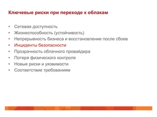 Ключевые риски при переходе к облакам
•  Сетевая доступность
•  Жизнеспособность (устойчивость)
•  Непрерывность бизнеса и восстановление после сбоев
•  Инциденты безопасности
•  Прозрачность облачного провайдера
•  Потеря физического контроля
•  Новые риски и уязвимости
•  Соответствие требованиям
 