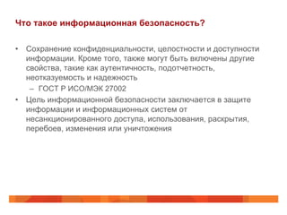 Что такое информационная безопасность?
•  Сохранение конфиденциальности, целостности и доступности
информации. Кроме того, также могут быть включены другие
свойства, такие как аутентичность, подотчетность,
неотказуемость и надежность
–  ГОСТ Р ИСО/МЭК 27002
•  Цель информационной безопасности заключается в защите
информации и информационных систем от
несанкционированного доступа, использования, раскрытия,
перебоев, изменения или уничтожения
 
