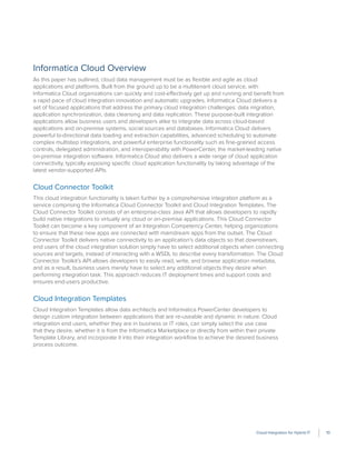 Cloud Integration for Hybrid IT 10
Informatica Cloud Overview
As this paper has outlined, cloud data management must be as ﬂexible and agile as cloud
applications and platforms. Built from the ground up to be a multitenant cloud service, with
Informatica Cloud organizations can quickly and cost-effectively get up and running and beneﬁt from
a rapid pace of cloud integration innovation and automatic upgrades. Informatica Cloud delivers a
set of focused applications that address the primary cloud integration challenges: data migration,
application synchronization, data cleansing and data replication. These purpose-built integration
applications allow business users and developers alike to integrate data across cloud-based
applications and on-premise systems, social sources and databases. Informatica Cloud delivers
powerful bi-directional data loading and extraction capabilities, advanced scheduling to automate
complex multistep integrations, and powerful enterprise functionality such as ﬁne-grained access
controls, delegated administration, and interoperability with PowerCenter, the market-leading native
on-premise integration software. Informatica Cloud also delivers a wide range of cloud application
connectivity, typically exposing speciﬁc cloud application functionality by taking advantage of the
latest vendor-supported APIs.
Cloud Connector Toolkit
This cloud integration functionality is taken further by a comprehensive integration platform as a
service comprising the Informatica Cloud Connector Toolkit and Cloud Integration Templates. The
Cloud Connector Toolkit consists of an enterprise-class Java API that allows developers to rapidly
build native integrations to virtually any cloud or on-premise applications. This Cloud Connector
Toolkit can become a key component of an Integration Competency Center, helping organizations
to ensure that these new apps are connected with mainstream apps from the outset. The Cloud
Connector Toolkit delivers native connectivity to an application’s data objects so that downstream,
end users of the cloud integration solution simply have to select additional objects when connecting
sources and targets, instead of interacting with a WSDL to describe every transformation. The Cloud
Connector Toolkit’s API allows developers to easily read, write, and browse application metadata,
and as a result, business users merely have to select any additional objects they desire when
performing integration task. This approach reduces IT deployment times and support costs and
ensures end-users productive.
Cloud Integration Templates
Cloud Integration Templates allow data architects and Informatica PowerCenter developers to
design custom integration between applications that are re-useable and dynamic in nature. Cloud
integration end users, whether they are in business or IT roles, can simply select the use case
that they desire, whether it is from the Informatica Marketplace or directly from within their private
Template Library, and incorporate it into their integration workﬂow to achieve the desired business
process outcome.
 