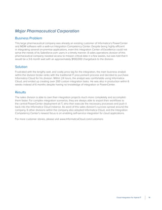 Cloud Integration for Hybrid IT 14
Major Pharmaceutical Corporation
Business Problem
This large pharmaceutical company was already an existing customer of Informatica’s PowerCenter
and MDM software with a well-run Integration Competency Center. Despite being highly efficient
in integrating several on-premise applications, even this integration Center of Excellence could not
serve the needs of its Salesforce.com users in a timely manner. A sales operations division of this
pharmaceutical company needed access to mission critical data in a few weeks, but was told that it
would be a 3-6 month wait with an approximately $100,000 chargeback to the division.
Solution
Frustrated with the lengthy wait, and costly price tag for the integration, the main business analyst
within the division broke ranks with the traditional IT procurement process and decided to purchase
Informatica Cloud for his division. Within 24 hours, the analyst was comfortable using Informatica
Cloud, and ended up creating over 200 custom integration tasks. He was also in production within 6
weeks instead of 6 months despite having no knowledge of integration or PowerCenter.
Results
The sales division is able to own their integration projects much more completely and accomplish
them faster. For complex integration scenarios, they are always able to export their workﬂows to
the central PowerCenter deployment at IT, who then execute the necessary processes and push it
back into the Informatica Cloud instance. As word of this sales division’s success spread around the
company, 6 other divisions within the company also adopted Informatica Cloud, and the Integration
Competency Center’s newest focus is on enabling self-service integration for cloud applications.
For more customer stories, please visit www.InformaticaCloud.com/customers
 