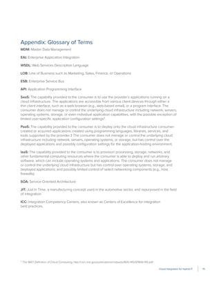 Cloud Integration for Hybrid IT 15
Appendix: Glossary of Terms
MDM: Master Data Management
EAI: Enterprise Application Integration
WSDL: Web Services Description Language
LOB: Line of Business such as Marketing, Sales, Finance, or Operations
ESB: Enterprise Service Bus
API: Application Programming Interface
SaaS: The capability provided to the consumer is to use the provider’s applications running on a
cloud infrastructure. The applications are accessible from various client devices through either a
thin client interface, such as a web browser (e.g., web-based email), or a program interface. The
consumer does not manage or control the underlying cloud infrastructure including network, servers,
operating systems, storage, or even individual application capabilities, with the possible exception of
limited user-speciﬁc application conﬁguration settings11
.
PaaS: The capability provided to the consumer is to deploy onto the cloud infrastructure consumer-
created or acquired applications created using programming languages, libraries, services, and
tools supported by the provider.3 The consumer does not manage or control the underlying cloud
infrastructure including network, servers, operating systems, or storage, but has control over the
deployed applications and possibly conﬁguration settings for the application-hosting environment.
IaaS: The capability provided to the consumer is to provision processing, storage, networks, and
other fundamental computing resources where the consumer is able to deploy and run arbitrary
software, which can include operating systems and applications. The consumer does not manage
or control the underlying cloud infrastructure but has control over operating systems, storage, and
deployed applications; and possibly limited control of select networking components (e.g., host
ﬁrewalls).
SOA: Service Oriented Architecture
JIT: Just In Time, a manufacturing concept used in the automotive sector, and repurposed in the ﬁeld
of integration.
ICC: Integration Competency Centers, also known as Centers of Excellence for integration
best practices.
11
The NIST Deﬁnition of Cloud Computing: http://csrc.nist.gov/publications/nistpubs/800-145/SP800-145.pdf
 