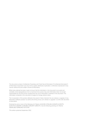 This document contains Conﬁdential, Proprietary and Trade Secret Information (“Conﬁdential Information”)
of Informatica Corporation and may not be copied, distributed, duplicated, or otherwise reproduced in any
manner without the prior written consent of Informatica.
While every attempt has been made to ensure that the information in this document is accurate and
complete, some typographical errors or technical inaccuracies may exist. Informatica does not accept
responsibility for any kind of loss resulting from the use of information contained in this document. The
information contained in this document is subject to change without notice.
The incorporation of the product attributes discussed in these materials into any release or upgrade of any
Informatica software product—as well as the timing of any such release or upgrade—is at the sole discretion
of Informatica.
Protected by one or more of the following U.S. Patents: 6,032,158; 5,794,246; 6,014,670; 6,339,775;
6,044,374; 6,208,990; 6,208,990; 6,850,947; 6,895,471; or by the following pending U.S. Patents:
09/644,280; 10/966,046; 10/727,700.
This edition published September 2012
 