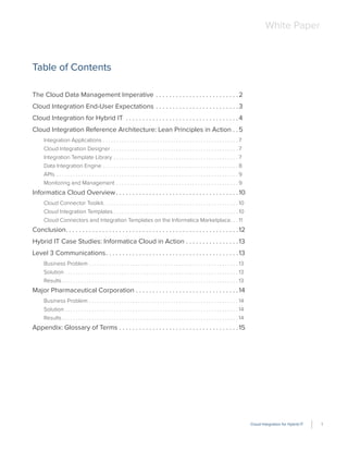 Cloud Integration for Hybrid IT 1
White Paper
Table of Contents
The Cloud Data Management Imperative . . . . . . . . . . . . . . . . . . . . . . . . .2
Cloud Integration End-User Expectations . . . . . . . . . . . . . . . . . . . . . . . . .3
Cloud Integration for Hybrid IT . . . . . . . . . . . . . . . . . . . . . . . . . . . . . . . . . .4
Cloud Integration Reference Architecture: Lean Principles in Action . .5
Integration Applications . . . . . . . . . . . . . . . . . . . . . . . . . . . . . . . . . . . . . . . . . . . . . . . . . . 7
Cloud Integration Designer . . . . . . . . . . . . . . . . . . . . . . . . . . . . . . . . . . . . . . . . . . . . . . . 7
Integration Template Library . . . . . . . . . . . . . . . . . . . . . . . . . . . . . . . . . . . . . . . . . . . . . . 7
Data Integration Engine . . . . . . . . . . . . . . . . . . . . . . . . . . . . . . . . . . . . . . . . . . . . . . . . . . 8
APIs . . . . . . . . . . . . . . . . . . . . . . . . . . . . . . . . . . . . . . . . . . . . . . . . . . . . . . . . . . . . . . . . . . . 9
Monitoring and Management . . . . . . . . . . . . . . . . . . . . . . . . . . . . . . . . . . . . . . . . . . . . . 9
Informatica Cloud Overview. . . . . . . . . . . . . . . . . . . . . . . . . . . . . . . . . . . . .10
Cloud Connector Toolkit. . . . . . . . . . . . . . . . . . . . . . . . . . . . . . . . . . . . . . . . . . . . . . . . . . 10
Cloud Integration Templates . . . . . . . . . . . . . . . . . . . . . . . . . . . . . . . . . . . . . . . . . . . . . . 10
Cloud Connectors and Integration Templates on the Informatica Marketplace. . . 11
Conclusion. . . . . . . . . . . . . . . . . . . . . . . . . . . . . . . . . . . . . . . . . . . . . . . . . . . .12
Hybrid IT Case Studies: Informatica Cloud in Action . . . . . . . . . . . . . . . .13
Level 3 Communications. . . . . . . . . . . . . . . . . . . . . . . . . . . . . . . . . . . . . . . .13
Business Problem . . . . . . . . . . . . . . . . . . . . . . . . . . . . . . . . . . . . . . . . . . . . . . . . . . . . . . . 13
Solution . . . . . . . . . . . . . . . . . . . . . . . . . . . . . . . . . . . . . . . . . . . . . . . . . . . . . . . . . . . . . . . . 13
Results . . . . . . . . . . . . . . . . . . . . . . . . . . . . . . . . . . . . . . . . . . . . . . . . . . . . . . . . . . . . . . . . . 13
Major Pharmaceutical Corporation . . . . . . . . . . . . . . . . . . . . . . . . . . . . . . .14
Business Problem . . . . . . . . . . . . . . . . . . . . . . . . . . . . . . . . . . . . . . . . . . . . . . . . . . . . . . . 14
Solution . . . . . . . . . . . . . . . . . . . . . . . . . . . . . . . . . . . . . . . . . . . . . . . . . . . . . . . . . . . . . . . . 14
Results . . . . . . . . . . . . . . . . . . . . . . . . . . . . . . . . . . . . . . . . . . . . . . . . . . . . . . . . . . . . . . . . . 14
Appendix: Glossary of Terms . . . . . . . . . . . . . . . . . . . . . . . . . . . . . . . . . . . .15
 