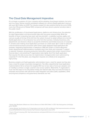 Cloud Integration for Hybrid IT 2
The Cloud Data Management Imperative
It’s no longer a question of if your company will be adopting cloud-based solutions, but when
and how many. Gartner predicts worldwide software as a service (SaaS) application revenue
will reach $22.1 billion by 20151
.The industry analyst ﬁrm also predicts that by the end of 2016,
more than 50 percent of Global 1000 companies will have stored customer-sensitive data in
the public cloud2
.
With the proliferation of cloud-based applications, platforms and infrastructure, the potential
for data fragmentation and disconnected data silos has grown exponentially. While the
beneﬁts of cloud computing have been well documented – scalability, business agility, and
cost are usually at the top of the list3
,from the outset, the push to adopt software as a service
(SaaS) applications in the enterprise has come from the business. Individual business units,
departments and divisions refuse to accept the timeframes and limited resources of corporate
IT, at times even making cloud application purchases on credit cards. But in order to execute
cross-functional business processes within these newly deployed SaaS applications (for
example, integrating Opportunities in Salesforce CRM with Orders in Oracle eBusiness
Suite), departmental implementations inevitably reach their limits and corporate IT support
is required. However, accessing production back-office systems that contain mission-critical
ﬁnancial data is not something IT organizations take lightly. And if the SaaS application
that requires this data access was not implemented, managed and/or even authorized by
corporate IT in the ﬁrst place, any integration requests are unlikely to be assigned a
high priority.
Business analysts and SaaS application administrators have a need for speed, but they also
have a need for proper cloud data management. Too often, departmental cloud application
implementations fail to achieve the targeted ROI due to low rates of end-user adoption and
an inability to achieve a single customer view across systems. Meanwhile, IT organizations
must now ﬁnd ways to not only deliver timely and relevant data, they must also ﬁnd ways to
empower the business with self-service data integration and data quality capabilities, while
ensuring that compliance and governance standards are met.
1
Gartner Says Worldwide Software-as-a-Service Revenue to Reach $14.5 Billion in 2012: http://www.gartner.com/it/page.
jsp?id=1963815
2
Gartner Reveals Top Predictions for IT Organizations and Users for 2012 and Beyond: http://www.businesswire.com/news/
home/20111201005541/en/Gartner-Reveals-Top-Predictions-Organizations-Users-2012
3
Future of Cloud Computing 2012: http://www.slideshare.net/mjskok/2012-future-of-cloud-computing-2nd-annual-
survey-results
 