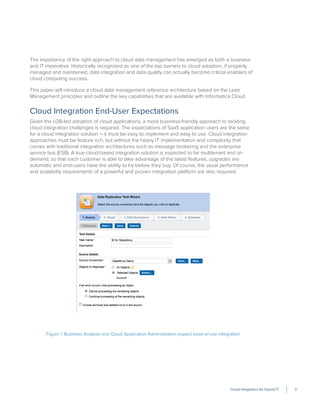 Cloud Integration for Hybrid IT 3
The importance of the right approach to cloud data management has emerged as both a business
and IT imperative. Historically recognized as one of the top barriers to cloud adoption, if properly
managed and maintained, data integration and data quality can actually become critical enablers of
cloud computing success.
This paper will introduce a cloud data management reference architecture based on the Lean
Management principles and outline the key capabilities that are available with Informatica Cloud.
Cloud Integration End-User Expectations
Given the LOB-led adoption of cloud applications, a more business-friendly approach to tackling
cloud integration challenges is required. The expectations of SaaS application users are the same
for a cloud integration solution – it must be easy to implement and easy to use. Cloud integration
approaches must be feature rich, but without the heavy IT implementation and complexity that
comes with traditional integration architectures such as message brokering and the enterprise
service bus (ESB). A true cloud-based integration solution is expected to be multitenant and on
demand, so that each customer is able to take advantage of the latest features, upgrades are
automatic and end-users have the ability to try before they buy. Of course, the usual performance
and scalability requirements of a powerful and proven integration platform are also required.
Figure 1: Business Analysts and Cloud Application Administrators expect ease-of-use integration
 