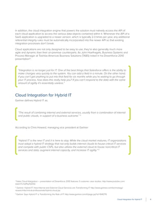 Cloud Integration for Hybrid IT 4
In addition, the cloud integration engine that powers the solution must natively access the API of
each cloud application to access the various data objects contained within it. Whenever the API of a
SaaS application is upgraded to a newer version, which is typically 2-3 times per year, any additional
referential integrity rules must be automatically incorporated into the newer API so that existing
integration processes don’t break.
Cloud applications are not only designed to be easy to use, they’re also generally much more
agile and dynamic than their on-premise counterparts. As John Hoefnagels, Business Systems and
Process Manager at Toshiba Americas Business Solutions (TABS) noted in his Dreamforce 2010
presentation4
:
Cloud Integration for Hybrid IT
Gartner deﬁnes Hybrid IT as:
According to Chris Howard, managing vice president at Gartner:
4
Sales Cloud Integration – presentation at Dreamforce 2010 features 3 customer case studies: http://www.youtube.com/
watch?v=IulPayTdZ0Q
5
Gartner: Hybrid IT: How Internal and External Cloud Services are Transforming IT http://www.gartner.com/technology/
research/technical-professionals/hybrid-cloud.jsp
6
Gartner Says Hybrid IT is Transforming the Role of IT http://www.gartner.com/it/page.jsp?id=1940715
“Hybrid IT is the new IT and it is here to stay. While the cloud market matures, IT organizations
must adopt a hybrid IT strategy that not only builds internal clouds to house critical IT services
and compete with public CSPs, but also utilizes the external cloud to house noncritical IT
services and data, augment internal capacity, and increase IT agility.” 6
“Integration is no longer just for IT. One of the best things that Salesforce offers is the ability to
make changes very quickly to the system. You can add a ﬁeld in a minute. On the other hand,
if you can’t get anything to put into that ﬁeld for six months while you’re waiting to go through
your IT process, how does this really help you? If you can’t respond to the data with the same
amount of agility it’s essentially useless.”
“The result of combining internal and external services, usually from a combination of internal
and public clouds, in support of a business outcome.” 5
 