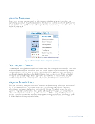 Cloud Integration for Hybrid IT 7
Integration Applications
Recognizing common use cases, such as data migration, data cleansing, synchronization, and
replication purpose-built integration applications allow business analysts as well as IT professionals
to get up and running quickly and take advantage of a user interface designed for self-service and
maximum productivity.
Figure 3: Standard out-of-the-box integration applications
Cloud Integration Designer
It’s taken a long time for web-based technologies to meet and exceed the functionality of their client-
server predecessors. Cloud computing, social and mobile computing has accelerated the pace of
end-user adoption and innovation as well as the expectations for application access and ease of
use. Cloud integration development and administration must meet the needs of next-generation
developers and take advantage of new approaches and platforms. At the same time, it must be
possible for developers to seamlessly move between cloud and on-premise environments.
Integration Template Library
With Lean Integration, numerous Integration Templates (analogous to the automotive “components”)
can be conﬁgured by Data Architects and placed in a Template Library for Cloud Application
Administrators to use as and when they are needed. In this way, IT is able to ensure that only
approved integration workﬂows take place (just as a Supply Chain manager can control that only
authorized components make their way to the factory ﬂoor). A Cloud Integration Designer is a way
for Data Architects to deﬁne the interaction methods for an integration process, and ﬁnally publish it
as a full-scale custom integration application.
 