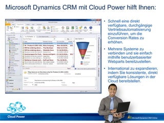 Microsoft Dynamics CRM mit Cloud Power hilft Ihnen:

                                 • Schnell eine direkt
                                   verfügbare, durchgängige
                                   Vertriebsautomatisierung
                                   einzuführen, um die
                                   Conversion Rates zu
                                   erhöhen.
                                 • Mehrere Systeme zu
                                   verbinden und sie einfach
                                   mithilfe benutzerbasierter
                                   Webparts bereitzustellen.
                                 • International zu expandieren,
                                   indem Sie konsistente, direkt
                                   verfügbare Lösungen in der
                                   Cloud bereitstellen.
 