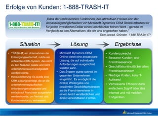 Erfolge von Kunden: 1-888-TRASH-IT
                              „Dank der umfassenden Funktionen, des attraktiven Preises und der
                              Anpassungsmöglichkeiten von Microsoft Dynamics CRM Online erhalten wir
                              für jeden investierten Dollar einen unschätzbar hohen Wert – gerade im
                              Vergleich zu den Alternativen, die wir uns angesehen haben.”
                                                                          Sam Jawad, Gründer, 1-888-TRASH-IT!


         Situation                              Lösung                              Ergebnisse
• TRASH-IT, ein Unternehmen der       • Microsoft Dynamics CRM                • Kundenzuwachs
  Entsorgungswirtschaft, nutzte ein     Online bietet eine anpassbare         • Besserer Kunden- und
  unflexibles CRM-System, das nicht     Lösung, die auf individuelle
                                                                                Franchiseservice
  zu den Abläufen passte und nicht      Anforderungen ausgerichtet
                                        werden kann.                          • Geschäftskontinuität bei allen
  unternehmensweit bereitgestellt
                                      • Das System wurde schnell im             Franchisenehmern
  werden konnte.
• Herausforderung: Es wurde eine        gesamten Unternehmen                  • Niedrige Kosten, kein IT-
                                        eingeführt. Es ermöglicht die           Aufwand
  CRM-Lösung benötigt, die an die
                                        direkte Weitergabe von                • Verbesserte Effizienz dank
  unternehmensspezifischen
                                        bewährten Geschäftsprozessen
  Anforderungen angepasst und                                                   einfachem Zugriff über das
                                        an die Franchisenehmer in
  einfach auf Franchiser ausgedehnt
                                        einem leicht verständlichen und
                                                                                Internet und mit mobilen
  werden konnte, um Vertrieb und                                                Endgeräten
                                        direkt verwendbaren Format.
  Kundenservice zu verbessern.
 
