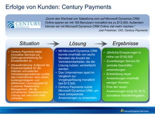Erfolge von Kunden: Century Payments
                             „Durch den Wechsel von Salesforce.com auf Microsoft Dynamics CRM
                             Online sparen wir mit 160 Benutzern monatlich bis zu $13.000. Außerdem
                             können wir mit Microsoft Dynamics CRM Online viel mehr machen.”
                                                                      Joel Friedman, CIO, Century Payments



        Situation                             Lösung                            Ergebnisse
• Century Payments bietet           • Mit Microsoft Dynamics CRM
                                                                         • Jährliche Einsparungen in
  innovative Services zur             konnte innerhalb von sechs
  Zahlungsverarbeitung für            Monaten die Anzahl der               Höhe von $150.000
  Einzelhändler an.                   Vertriebsmitarbeiter, die die      • Zuverlässiger Service für
• Herausforderung: Aufgrund der       Lösung nutzen, verdreifacht          zentrale Geschäfts-
  Expansionspläne für die             werden.
  internen und externen                                                    anwendungen
  Vertriebsorganisationen suchte
                                    • Das Unternehmen spart im           • Entwicklung neuer
  das Unternehmen nach einem          Vergleich zur
                                      Vorgängerlösung monatlich            Anwendungen innerhalb
  kostengünstigeren und
  effektiveren Lösungspaket für       fast $13.000.                        weniger Wochen
  Customer Relationship             • Century Payments nutzte            • Eine der neuen
  Management. Mit der
                                      Microsoft Dynamics CRM, um           Anwendungen sorgt für 35 %
  vorhandenen Salesforce.com-
  Lösung war man nicht mehr           neue zeitsparende                    schnellere Händlerfreigaben.
  zufrieden.                          Anwendungen zu entwickeln.
 