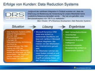 Erfolge von Kunden: Data Reduction Systems
                             „Aufgrund der nahtlosen Integration in Outlook wussten wir, dass die
                             Erlernung und Bedienung der Anwendung für unsere Mitarbeiter keine
                             zusätzliche Belastung darstellen würde … Sie hat uns geholfen, eine
                             Benutzerakzeptanz von 100 % zu realisieren.”
                                         Marc Chester, VP of Business Development, Data Reduction Systems


        Situation                              Lösung                          Ergebnisse
• Data Reduction Systems (DRS)       • Microsoft Dynamics CRM            • Mehr Verkaufsabschlüsse
  bietet für Organisationen,           bietet eine einfach zu            • Vereinfachter
  darunter viele                       bedienende Oberfläche und
  Pharmaunternehmen,                                                       Datenaustausch
                                       lässt sich nahtlos in Microsoft
  Lösungen für                                                           • Verbesserte Business
  Datenspeicherung, Archivierung       Outlook integrieren, das
                                                                           Intelligence
  und Abruf an.                        intensiv von den Mitarbeitern
• Herausforderung: Die CRM-            des Unternehmens genutzt          • Unternehmensweite
  Lösung von DRS war                   wird.                               Akzeptanz des einfach zu
  kompliziert in der Bedienung,      • Die Mitarbeiter nahmen das          bedienenden Systems
  sodass die Mitarbeiter sie nicht
                                       neue System schnell an und
  verwendeten. Der Zugriff auf
  präzise Vertriebs- und               profitieren jetzt vom Echtzeit-
  Servicedaten war erschwert.          Zugriff auf präzise Daten, um
                                       den Vertrieb zu verbessern.
 