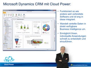 Microsoft Dynamics CRM mit Cloud Power:
                               • Funktioniert so wie
                                 andere weit verbreitete
                                 Software und ist eng in
                                 diese integriert.
                               • Wandelt verteilte Daten in
                                 direkt verfügbare
                                 Business Intelligence um.
                               • Ermöglicht Ihnen,
                                 individuelle Anwendungen
                                 schnell zu entwickeln und
                                 einzuführen.
 