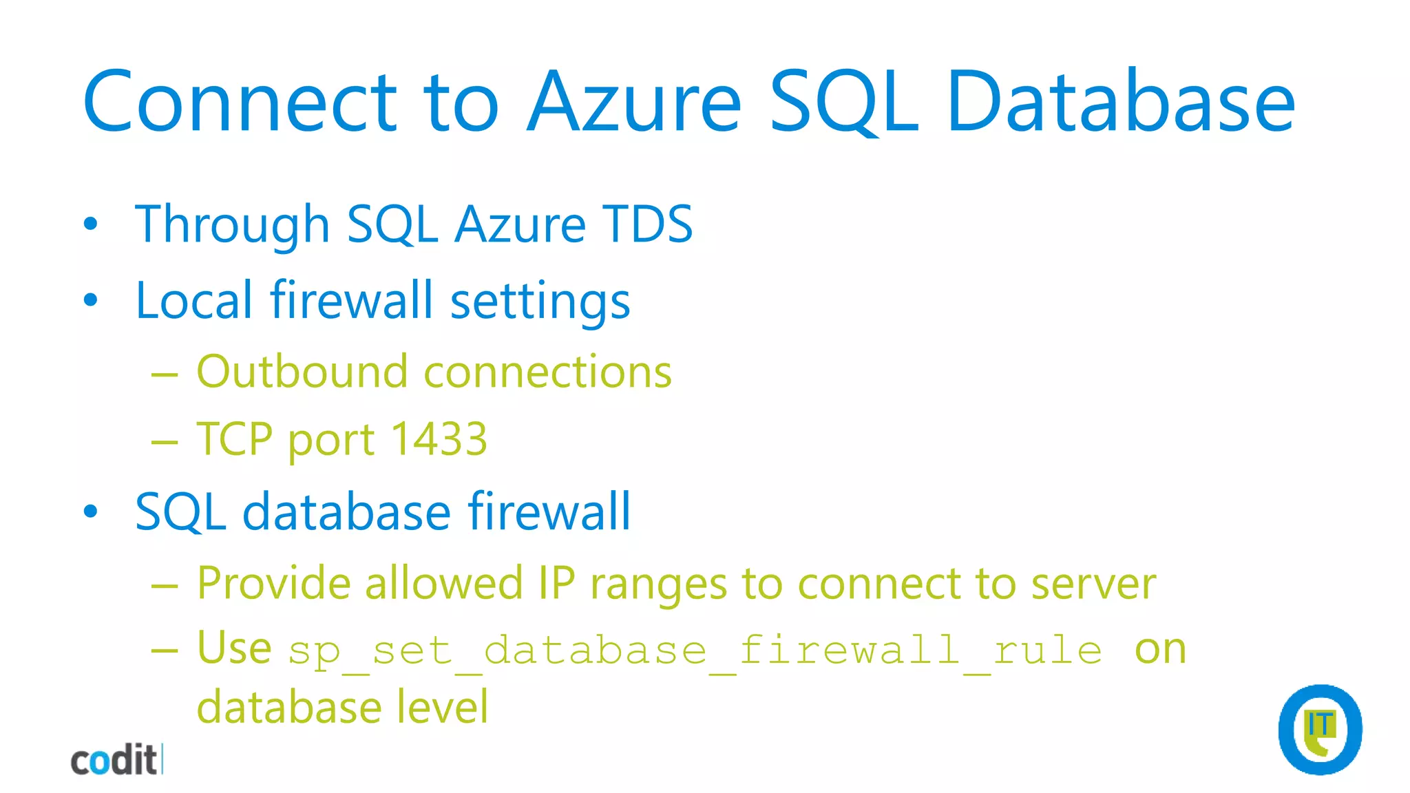 Connect to Azure SQL Database
• Through SQL Azure TDS
• Local firewall settings
– Outbound connections
– TCP port 1433
• SQL database firewall
– Provide allowed IP ranges to connect to server
– Use sp_set_database_firewall_rule on
database level
 