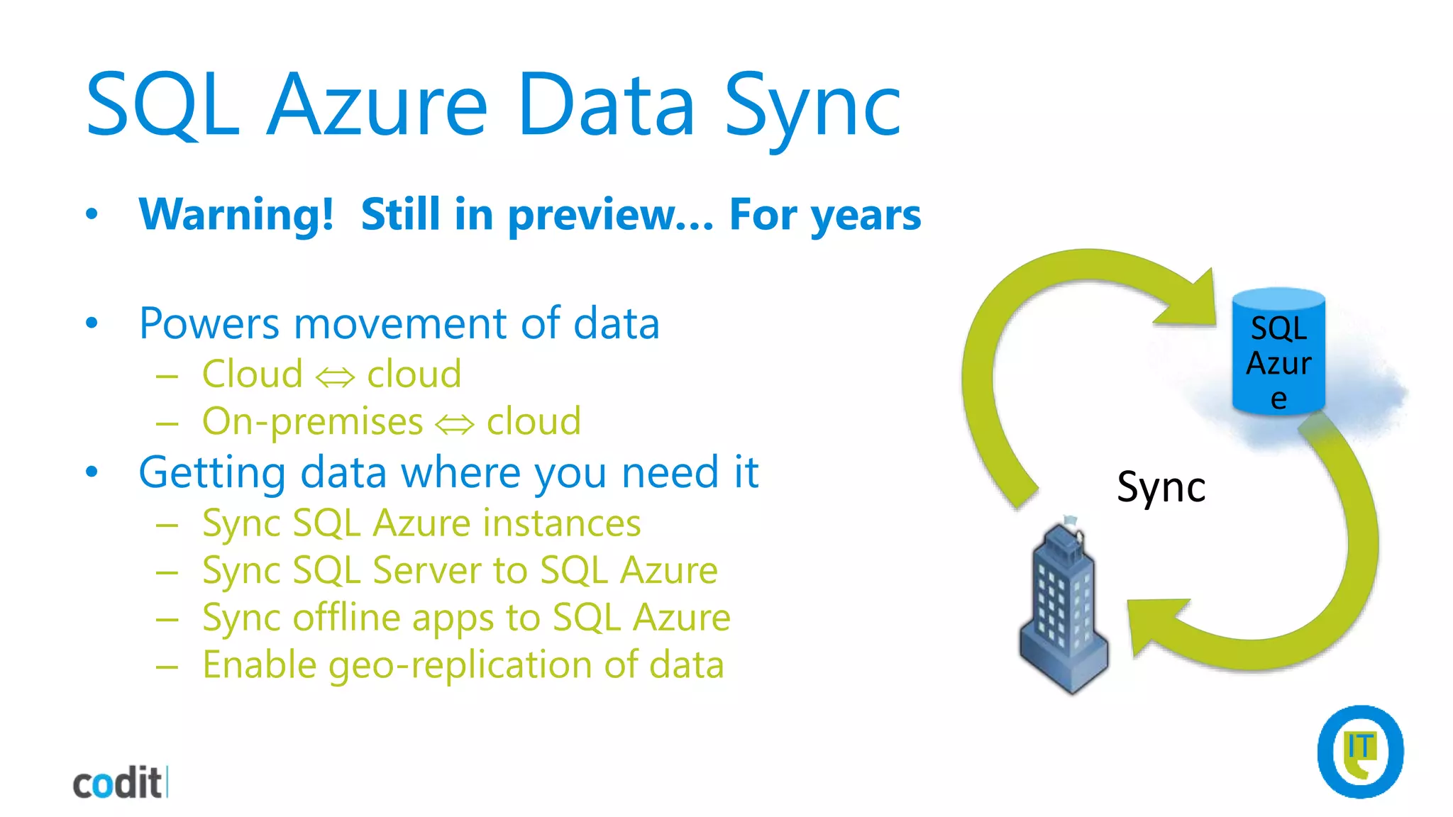 SQL Azure Data Sync
• Warning! Still in preview… For years
• Powers movement of data
– Cloud  cloud
– On-premises  cloud
• Getting data where you need it
– Sync SQL Azure instances
– Sync SQL Server to SQL Azure
– Sync offline apps to SQL Azure
– Enable geo-replication of data
Sync
SQL
Azur
e
 