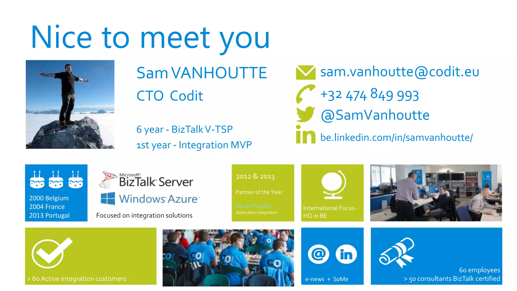 Nice to meet you
SamVANHOUTTE
CTO Codit
6 year - BizTalkV-TSP
1st year - Integration MVP
sam.vanhoutte@codit.eu
+32 474 849 993
@SamVanhoutte
be.linkedin.com/in/samvanhoutte/
> 60 Active integration customers
International Focus -
HQ in BEFocused on integration solutions
2000 Belgium
2004 France
2013 Portugal
60 employees
> 50 consultants BizTalk certifiede-news + SoMe
2012 & 2013
Partner of the Year
Award Finalist
Application Integration
 