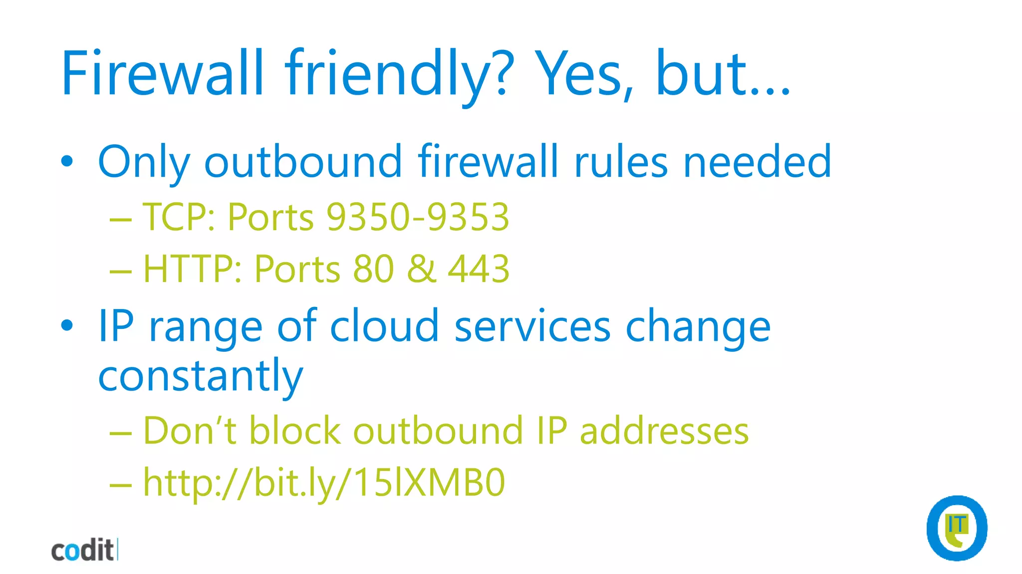 Firewall friendly? Yes, but…
• Only outbound firewall rules needed
– TCP: Ports 9350-9353
– HTTP: Ports 80 & 443
• IP range of cloud services change
constantly
– Don’t block outbound IP addresses
– http://bit.ly/15lXMB0
 