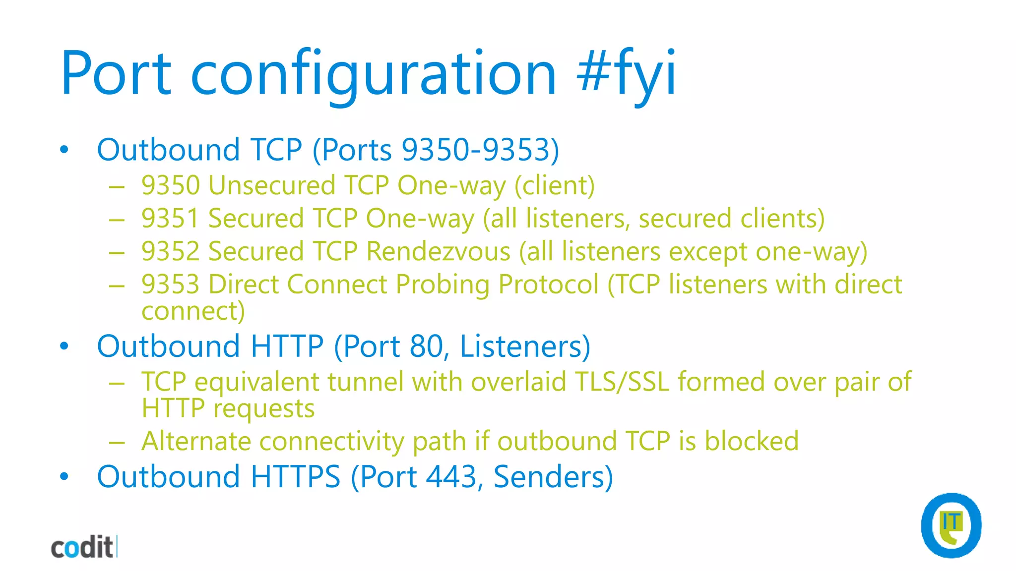Port configuration #fyi
• Outbound TCP (Ports 9350-9353)
– 9350 Unsecured TCP One-way (client)
– 9351 Secured TCP One-way (all listeners, secured clients)
– 9352 Secured TCP Rendezvous (all listeners except one-way)
– 9353 Direct Connect Probing Protocol (TCP listeners with direct
connect)
• Outbound HTTP (Port 80, Listeners)
– TCP equivalent tunnel with overlaid TLS/SSL formed over pair of
HTTP requests
– Alternate connectivity path if outbound TCP is blocked
• Outbound HTTPS (Port 443, Senders)
 