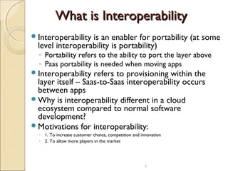 What is Interoperability
Interoperability

is an enabler for portability (at some
level interoperability is portability)
◦ Portability refers to the ability to port the layer above
◦ Paas portability is needed when moving apps

Interoperability

refers to provisioning within the
layer itself – Saas-to-Saas interoperability occurs
between apps
Why is interoperability different in a cloud
ecosystem compared to normal software
development?
Motivations for interoperability:
◦ 1. To increase customer choice, competition and innovation
◦ 2. To allow more players in the market

3

 