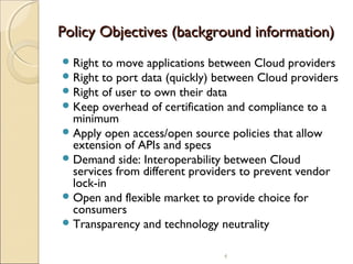 Policy Objectives (background information)
 Right
 Right
 Right
 Keep

to move applications between Cloud providers
to port data (quickly) between Cloud providers
of user to own their data
overhead of certification and compliance to a
minimum
 Apply open access/open source policies that allow
extension of APIs and specs
 Demand side: Interoperability between Cloud
services from different providers to prevent vendor
lock-in
 Open and flexible market to provide choice for
consumers
 Transparency and technology neutrality
4

 
