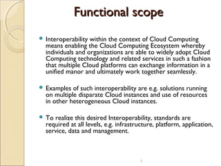 Functional scope
 Interoperability

within the context of Cloud Computing
means enabling the Cloud Computing Ecosystem whereby
individuals and organizations are able to widely adopt Cloud
Computing technology and related services in such a fashion
that multiple Cloud platforms can exchange information in a
unified manor and ultimately work together seamlessly.

 Examples

of such interoperability are e.g. solutions running
on multiple disparate Cloud instances and use of resources
in other heterogeneous Cloud instances.

 To

realize this desired Interoperability, standards are
required at all levels, e.g. infrastructure, platform, application,
service, data and management.

5

 