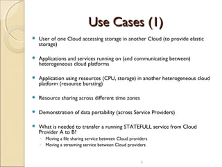 Use Cases (1)Use Cases (1)
 User of one Cloud accessing storage in another Cloud (to provide elastic
storage)
 Applications and services running on (and communicating between)
heterogeneous cloud platforms
 Application using resources (CPU, storage) in another heterogeneous cloud
platform (resource bursting)
 Resource sharing across different time zones
 Demonstration of data portability (across Service Providers)
 What is needed to transfer a running STATEFULL service from Cloud
Provider A to B?
◦ Moving a file sharing service between Cloud providers
◦ Moving a streaming service between Cloud providers
6
 