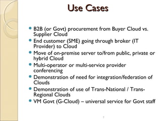 Use CasesUse Cases
B2B (or Govt) procurement from Buyer Cloud vs.
Supplier Cloud
End customer (SME) going through broker (IT
Provider) to Cloud
Move of on-premise server to/from public, private or
hybrid Cloud
Multi-operator or multi-service provider
conferencing
Demonstration of need for integration/federation of
Clouds
Demonstration of use of Trans-National / Trans-
Regional Clouds
VM Govt (G-Cloud) – universal service for Govt staff
7
 
