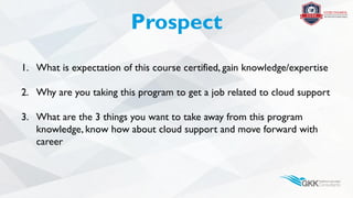 Prospect
1. What is expectation of this course certified, gain knowledge/expertise
2. Why are you taking this program to get a job related to cloud support
3. What are the 3 things you want to take away from this program
knowledge, know how about cloud support and move forward with
career
 