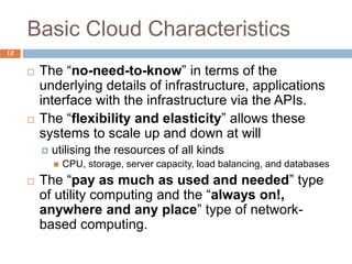Basic Cloud Characteristics
12
 The “no-need-to-know” in terms of the
underlying details of infrastructure, applications
interface with the infrastructure via the APIs.
 The “flexibility and elasticity” allows these
systems to scale up and down at will
 utilising the resources of all kinds
 CPU, storage, server capacity, load balancing, and databases
 The “pay as much as used and needed” type
of utility computing and the “always on!,
anywhere and any place” type of network-
based computing.
 