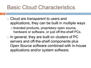 Basic Cloud Characteristics
13
 Cloud are transparent to users and
applications, they can be built in multiple ways
 branded products, proprietary open source,
hardware or software, or just off-the-shelf PCs.
 In general, they are built on clusters of PC
servers and off-the-shelf components plus
Open Source software combined with in-house
applications and/or system software.
 