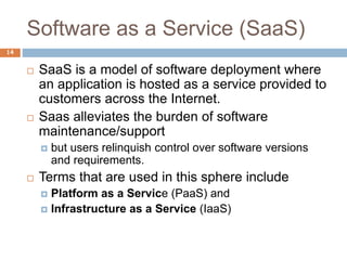 Software as a Service (SaaS)
14
 SaaS is a model of software deployment where
an application is hosted as a service provided to
customers across the Internet.
 Saas alleviates the burden of software
maintenance/support
 but users relinquish control over software versions
and requirements.
 Terms that are used in this sphere include
 Platform as a Service (PaaS) and
 Infrastructure as a Service (IaaS)
 