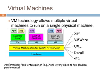 Virtual Machines
16
 VM technology allows multiple virtual
machines to run on a single physical machine.
Hardware
Virtual Machine Monitor (VMM) / Hypervisor
Guest OS
(Linux)
Guest OS
(NetBSD)
Guest OS
(Windows)
VM VM VM
App
App App
App
App
Xen
VMWare
UML
Denali
etc.
Performance: Para-virtualization (e.g. Xen) is very close to raw physical
performance!
 