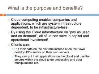 What is the purpose and benefits?
18
 Cloud computing enables companies and
applications, which are system infrastructure
dependent, to be infrastructure-less.
 By using the Cloud infrastructure on “pay as used
and on demand”, all of us can save in capital and
operational investment!
 Clients can:
 Put their data on the platform instead of on their own
desktop PCs and/or on their own servers.
 They can put their applications on the cloud and use the
servers within the cloud to do processing and data
manipulations etc.
 