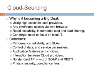 Cloud-Sourcing
19
 Why is it becoming a Big Deal:
 Using high-scale/low-cost providers,
 Any time/place access via web browser,
 Rapid scalability; incremental cost and load sharing,
 Can forget need to focus on local IT.
 Concerns:
 Performance, reliability, and SLAs,
 Control of data, and service parameters,
 Application features and choices,
 Interaction between Cloud providers,
 No standard API – mix of SOAP and REST!
 Privacy, security, compliance, trust…
 