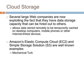 Cloud Storage
22
 Several large Web companies are now
exploiting the fact that they have data storage
capacity that can be hired out to others.
 allows data stored remotely to be temporarily cached
on desktop computers, mobile phones or other
Internet-linked devices.
 Amazon’s Elastic Compute Cloud (EC2) and
Simple Storage Solution (S3) are well known
examples
 Mechanical Turk
 