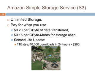 Amazon Simple Storage Service (S3)
23
 Unlimited Storage.
 Pay for what you use:
 $0.20 per GByte of data transferred,
 $0.15 per GByte-Month for storage used,
 Second Life Update:
 1TBytes, 40,000 downloads in 24 hours - $200,
 