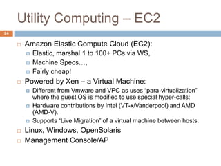 Utility Computing – EC2
24
 Amazon Elastic Compute Cloud (EC2):
 Elastic, marshal 1 to 100+ PCs via WS,
 Machine Specs…,
 Fairly cheap!
 Powered by Xen – a Virtual Machine:
 Different from Vmware and VPC as uses “para-virtualization”
where the guest OS is modified to use special hyper-calls:
 Hardware contributions by Intel (VT-x/Vanderpool) and AMD
(AMD-V).
 Supports “Live Migration” of a virtual machine between hosts.
 Linux, Windows, OpenSolaris
 Management Console/AP
 