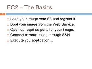 EC2 – The Basics
25
 Load your image onto S3 and register it.
 Boot your image from the Web Service.
 Open up required ports for your image.
 Connect to your image through SSH.
 Execute you application…
 