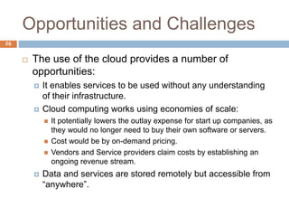 Opportunities and Challenges
26
 The use of the cloud provides a number of
opportunities:
 It enables services to be used without any understanding
of their infrastructure.
 Cloud computing works using economies of scale:
 It potentially lowers the outlay expense for start up companies, as
they would no longer need to buy their own software or servers.
 Cost would be by on-demand pricing.
 Vendors and Service providers claim costs by establishing an
ongoing revenue stream.
 Data and services are stored remotely but accessible from
“anywhere”.
 
