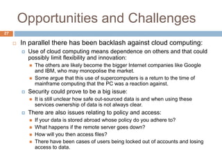 Opportunities and Challenges
27
 In parallel there has been backlash against cloud computing:
 Use of cloud computing means dependence on others and that could
possibly limit flexibility and innovation:
 The others are likely become the bigger Internet companies like Google
and IBM, who may monopolise the market.
 Some argue that this use of supercomputers is a return to the time of
mainframe computing that the PC was a reaction against.
 Security could prove to be a big issue:
 It is still unclear how safe out-sourced data is and when using these
services ownership of data is not always clear.
 There are also issues relating to policy and access:
 If your data is stored abroad whose policy do you adhere to?
 What happens if the remote server goes down?
 How will you then access files?
 There have been cases of users being locked out of accounts and losing
access to data.
 
