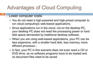 Advantages of Cloud Computing
28
 Lower computer costs:
 You do not need a high-powered and high-priced computer to
run cloud computing's web-based applications.
 Since applications run in the cloud, not on the desktop PC,
your desktop PC does not need the processing power or hard
disk space demanded by traditional desktop software.
 When you are using web-based applications, your PC can be
less expensive, with a smaller hard disk, less memory, more
efficient processor...
 In fact, your PC in this scenario does not even need a CD or
DVD drive, as no software programs have to be loaded and
no document files need to be saved.
 
